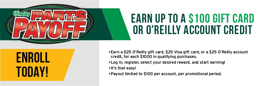 Enroll in the parts payoff today. Earn up to a $100 gift card or O'Reilly account credit. Login, register, select your reward and start earning.